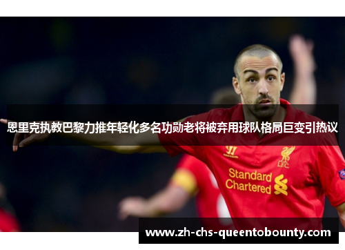恩里克执教巴黎力推年轻化多名功勋老将被弃用球队格局巨变引热议 恩里克执教巴黎力推年轻化多名功勋老将被弃用球队格局巨变引热议