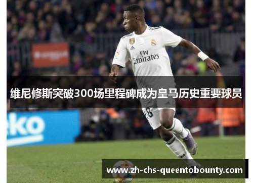 维尼修斯突破300场里程碑成为皇马历史重要球员