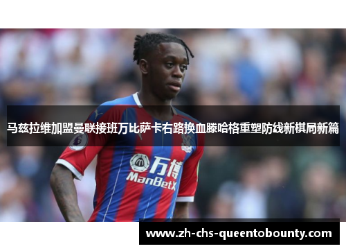 马兹拉维加盟曼联接班万比萨卡右路换血滕哈格重塑防线新棋局新篇