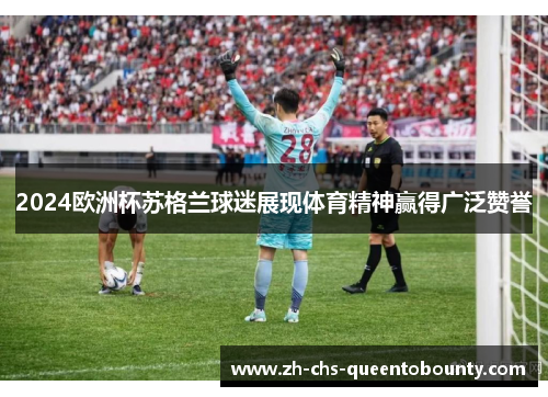 2024欧洲杯苏格兰球迷展现体育精神赢得广泛赞誉 2024欧洲杯苏格兰球迷展现体育精神赢得广泛赞誉